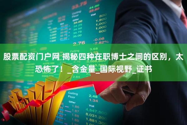 股票配资门户网 揭秘四种在职博士之间的区别，太恐怖了！_含金量_国际视野_证书