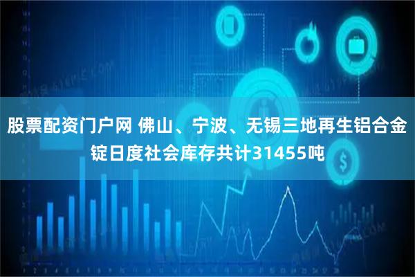 股票配资门户网 佛山、宁波、无锡三地再生铝合金锭日度社会库存共计31455吨