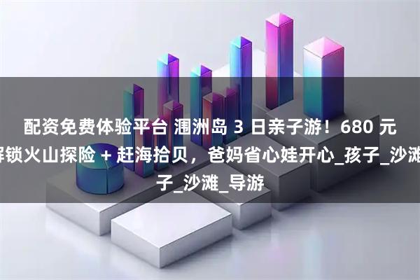 配资免费体验平台 涠洲岛 3 日亲子游！680 元带娃解锁火山探险 + 赶海拾贝，爸妈省心娃开心_孩子_沙滩_导游