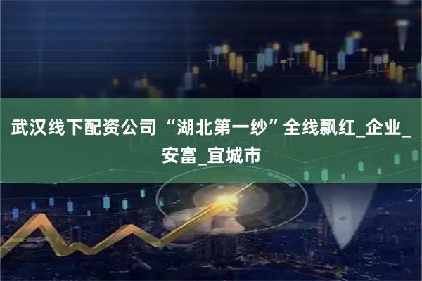 武汉线下配资公司 “湖北第一纱”全线飘红_企业_安富_宜城市
