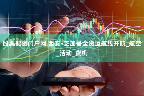 股票配资门户网 西安-芝加哥全货运航线开航_航空_活动_货机