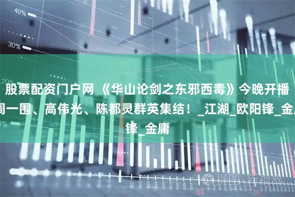 股票配资门户网 《华山论剑之东邪西毒》今晚开播 周一围、高伟光、陈都灵群英集结！_江湖_欧阳锋_金庸