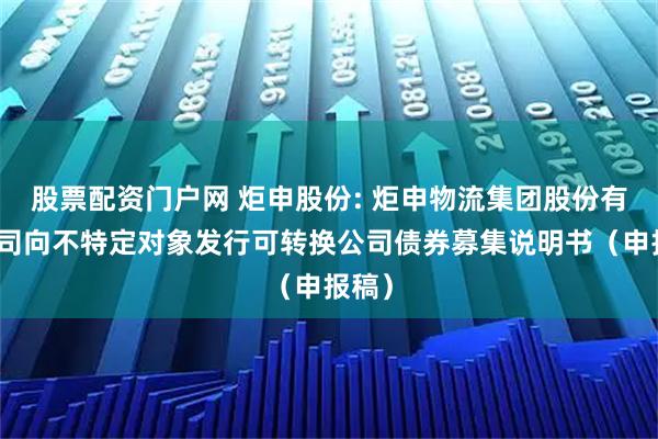 股票配资门户网 炬申股份: 炬申物流集团股份有限公司向不特定对象发行可转换公司债券募集说明书(申报稿)