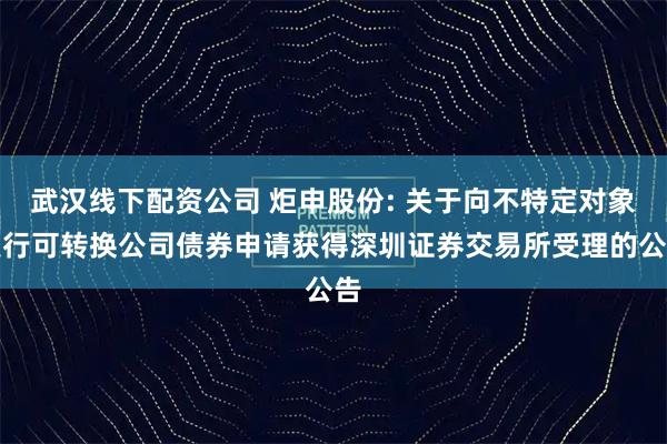 武汉线下配资公司 炬申股份: 关于向不特定对象发行可转换公司债券申请获得深圳证券交易所受理的公告