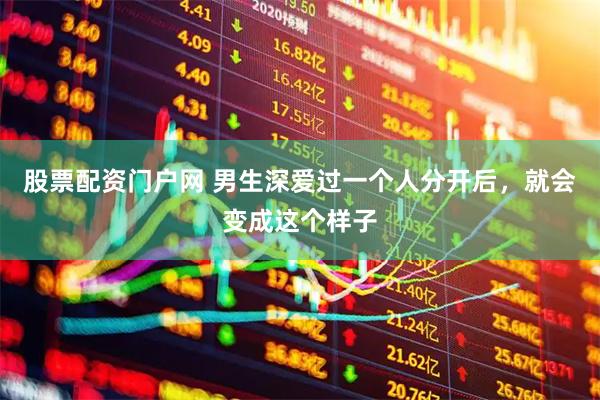 股票配资门户网 男生深爱过一个人分开后，就会变成这个样子