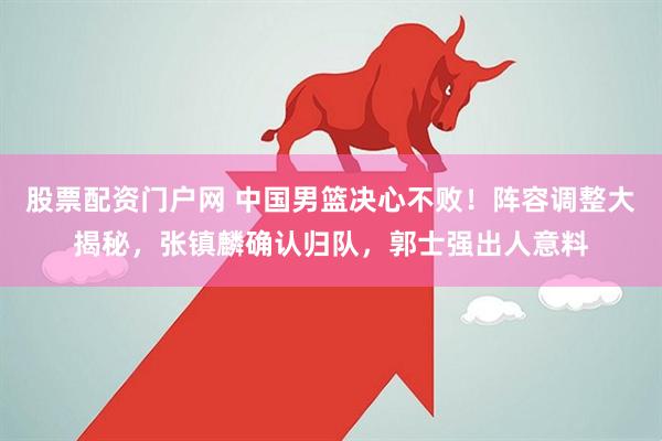 股票配资门户网 中国男篮决心不败！阵容调整大揭秘，张镇麟确认归队，郭士强出人意料