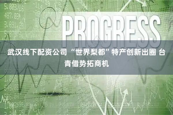 武汉线下配资公司 “世界梨都”特产创新出圈 台青借势拓商机