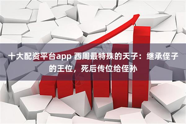十大配资平台app 西周最特殊的天子：继承侄子的王位，死后传位给侄孙