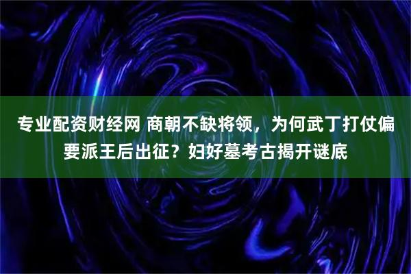 专业配资财经网 商朝不缺将领，为何武丁打仗偏要派王后出征？妇好墓考古揭开谜底