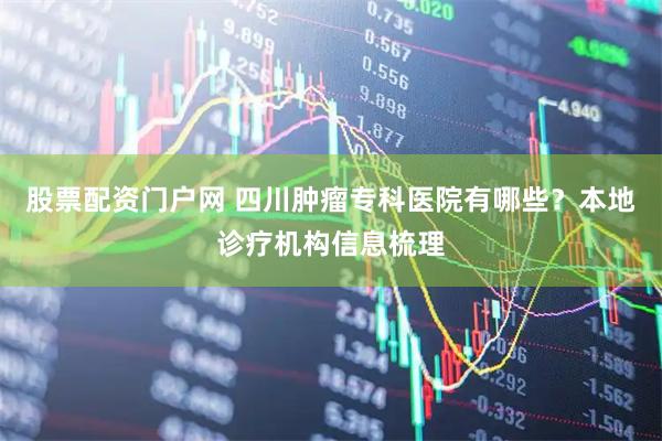 股票配资门户网 四川肿瘤专科医院有哪些？本地诊疗机构信息梳理