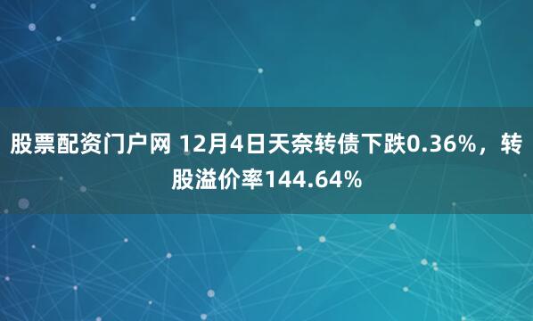 股票配资门户网 12月4日天奈转债下跌0.36%,转股溢价率144.64%