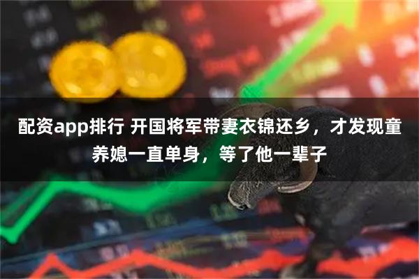 配资app排行 开国将军带妻衣锦还乡，才发现童养媳一直单身，等了他一辈子