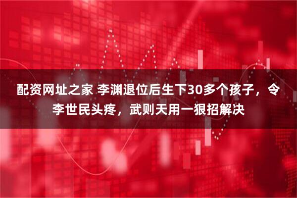 配资网址之家 李渊退位后生下30多个孩子，令李世民头疼，武则天用一狠招解决