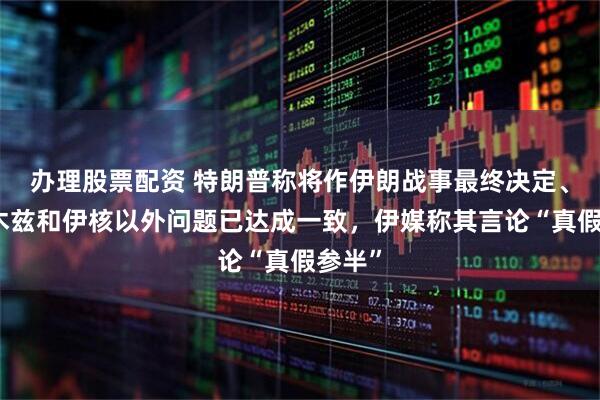 办理股票配资 特朗普称将作伊朗战事最终决定、霍尔木兹和伊核以外问题已达成一致，伊媒称其言论“真假参半”