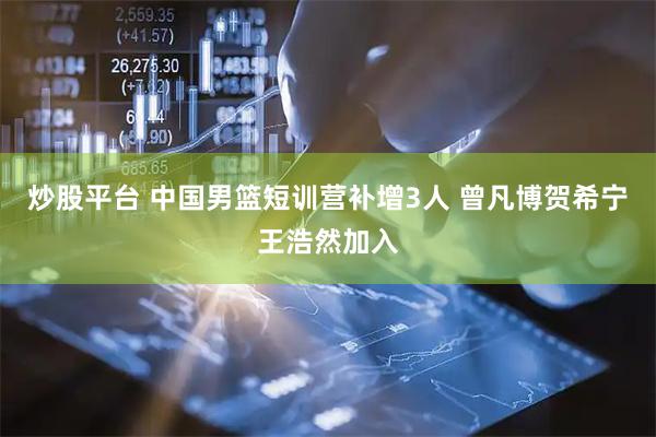 炒股平台 中国男篮短训营补增3人 曾凡博贺希宁王浩然加入